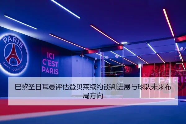 巴黎圣日耳曼评估登贝莱续约谈判进展与球队未来布局方向