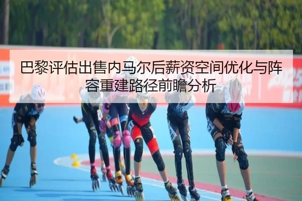 巴黎评估出售内马尔后薪资空间优化与阵容重建路径前瞻分析
