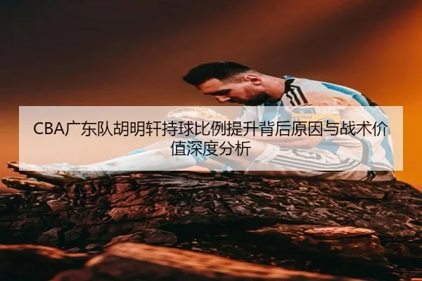CBA广东队胡明轩持球比例提升背后原因与战术价值深度分析