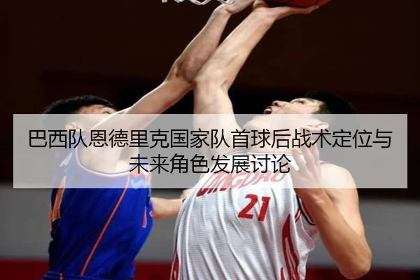 巴西队恩德里克国家队首球后战术定位与未来角色发展讨论