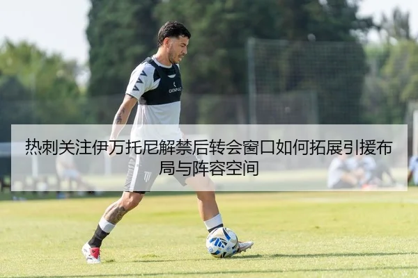 热刺关注伊万托尼解禁后转会窗口如何拓展引援布局与阵容空间