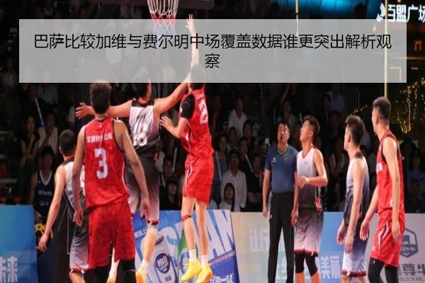 巴萨比较加维与费尔明中场覆盖数据谁更突出解析观察