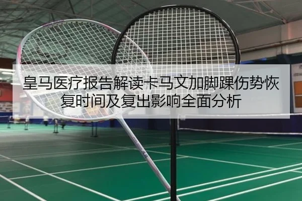 皇马医疗报告解读卡马文加脚踝伤势恢复时间及复出影响全面分析