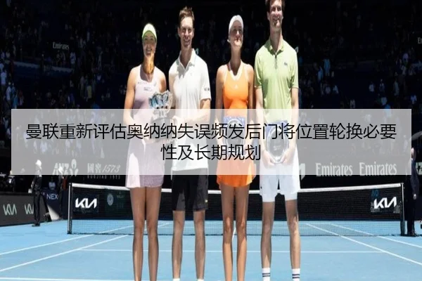 曼联重新评估奥纳纳失误频发后门将位置轮换必要性及长期规划