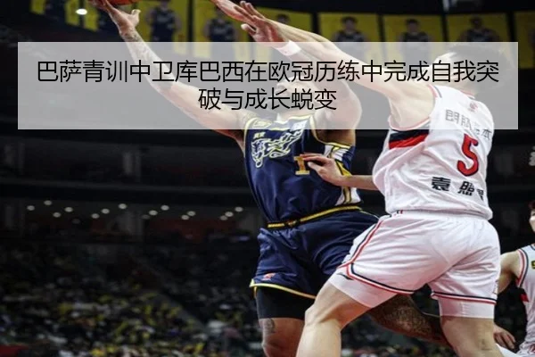 巴萨青训中卫库巴西在欧冠历练中完成自我突破与成长蜕变