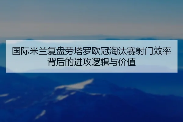 国际米兰复盘劳塔罗欧冠淘汰赛射门效率背后的进攻逻辑与价值