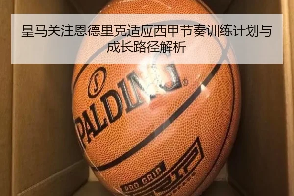 皇马关注恩德里克适应西甲节奏训练计划与成长路径解析