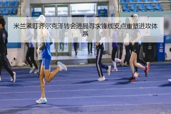 米兰紧盯齐尔克泽转会进展寻求锋线支点重塑进攻体系