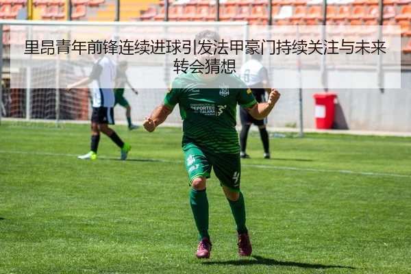 里昂青年前锋连续进球引发法甲豪门持续关注与未来转会猜想